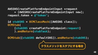 48
AWSSNSCreatePlatformEndpointInput *request
= [AWSSNSCreatePlatformEndpointInput new];
request.token = @"token";
id stubSNS = OCMClassMock([AWSSNS class]);
OCMStub(
[stubSNS createPlatformEndpoint:request]
).andReturn(stubTask);
OCMStub([stubSNS defaultSNS]).andReturn(stubSNS);
クラスメソッドをスタブにする場合
 