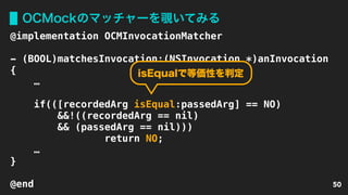 OCMockのマッチャーを覗いてみる
50
@implementation OCMInvocationMatcher
- (BOOL)matchesInvocation:(NSInvocation *)anInvocation 
{
… 
if(([recordedArg isEqual:passedArg] == NO)
&&!((recordedArg == nil)
&& (passedArg == nil)))
return NO;
… 
}
@end
isEqualで等価性を判定
 