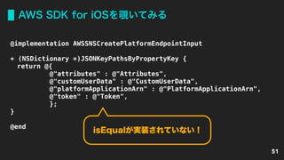 AWS SDK for iOSを覗いてみる
51
@implementation AWSSNSCreatePlatformEndpointInput
+ (NSDictionary *)JSONKeyPathsByPropertyKey {
return @{
@"attributes" : @"Attributes",
@"customUserData" : @"CustomUserData",
@"platformApplicationArn" : @"PlatformApplicationArn",
@"token" : @"Token",
};
}
@end
isEqualが実装されていない！
 