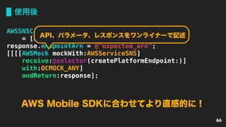 使用後
66
AWSSNSCreateEndpointResponse *response
= [AWSSNSCreateEndpointResponse new];
response.endpointArn = @"expected_arn";
[[[[AWSMock mockWith:AWSServiceSNS]
receive:@selector(createPlatformEndpoint:)]
with:OCMOCK_ANY]
andReturn:response];
AWS Mobile SDKに合わせてより直感的に！
API、パラメータ、レスポンスをワンライナーで記述
 