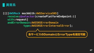 異常系
67
[[[[AWSMock mockWith:AWSServiceSNS]
receive:@selector(createPlatformEndpoint:)]
with:request]
andErrorDomain:AWSSNSErrorDomain
type:AWSSNSErrorInternalError];
各サービスのDomainとErrorTypeを指定可能
 