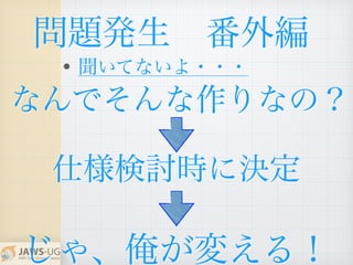 問題発生 番外編
• 聞いてないよ・・・
仕様検討時に決定
なんでそんな作りなの？
じゃ、俺が変える！
 