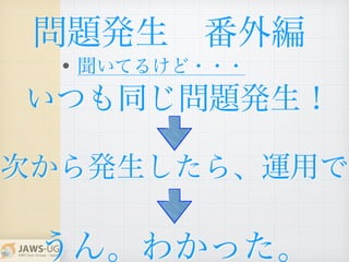 いつも同じ問題発生！
問題発生 番外編
• 聞いてるけど・・・
次から発生したら、運用で
うん。わかった。
 