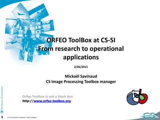 1 CS Communication & Systèmes –Space Catalogue
ORFEO ToolBox at CS-SI
From research to operational
applications
2/06/2015
Mickaël Savinaud
CS Image Processing Toolbox manager
Orfeo Toolbox is not a black box
http://www.orfeo-toolbox.org
 