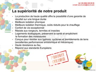 La supériorité de notre produit
- La production de haute qualité offre la possibilité d’une garantie de
résultat sur une longue durée
- Meilleure isolation phonique
- Meilleure isolation thermique, coûts réduits pour le chauffage
- Confort de vie exceptionnel
- Résiste aux rongeurs, termites et insectes
- Logements écologiques, préservent la santé et empêchent
la formation des moisissures
- Conçus pour résister aux typhons, cyclones et tremblements de terre
(excellentes performances antisismique et mécanique)
- Haute résistance au feu
- Répond aux standards Européens
10
 