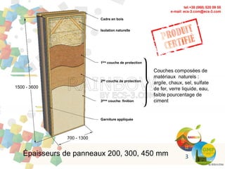 Épaisseurs de panneaux 200, 300, 450 mm
Cadre en bois
Isolation naturelle
1ère couche de protection
2de couche de protection
3ème couche: finition
Garniture appliquée
700 - 1300
1500 - 3600
Couches composées de
matériaux naturels :
argile, chaux, sel, sulfate
de fer, verre liquide, eau,
faible pourcentage de
ciment
3
 