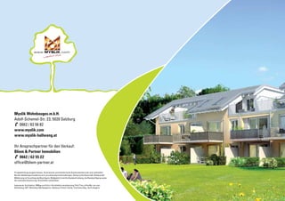 Prospekthaftung ausgeschlossen, Illustrationen sind künstlerische Ausdrucksmittel und nicht verbindlich.
Bei den Abbildungen handelt es sich um schematische Darstellungen. Gültig ist das Naturmaß, Rohbaumaß.
Möblierung ist Vorschlag des Bauträgers. Maßgeblich sind die Baubeschreibung, die Baubewilligung sowie
der notarielle Kaufvertrag. Druckfehler vorbehalten.
Impressum: Architektur: MMag.arch Kurz • Architekturvisualisierung: Partl Tino, office@p-run.com
Gestaltung: ART. Workshop Werbeagentur, Salzburg • Fotos: Fotolia, Tourismus Sbg., Karin Angerer
Myslik Wohnbauges.m.b.H.
Adolf-Schemel-Str. 23, 5020 Salzburg
0662 / 82 56 82
www.myslik.com
www.myslik-hallwang.at
Ihr Ansprechpartner für den Verkauf:
Bliem & Partner Immobilien
0662 / 62 55 22
office@bliem-partner.at
.comwww.
 