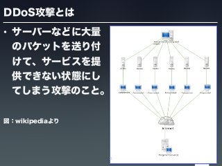 DDoS攻撃とは
• サーバーなどに大量
のパケットを送り付
けて、サービスを提
供できない状態にし
てしまう攻撃のこと。
図：wikipediaより
3
 