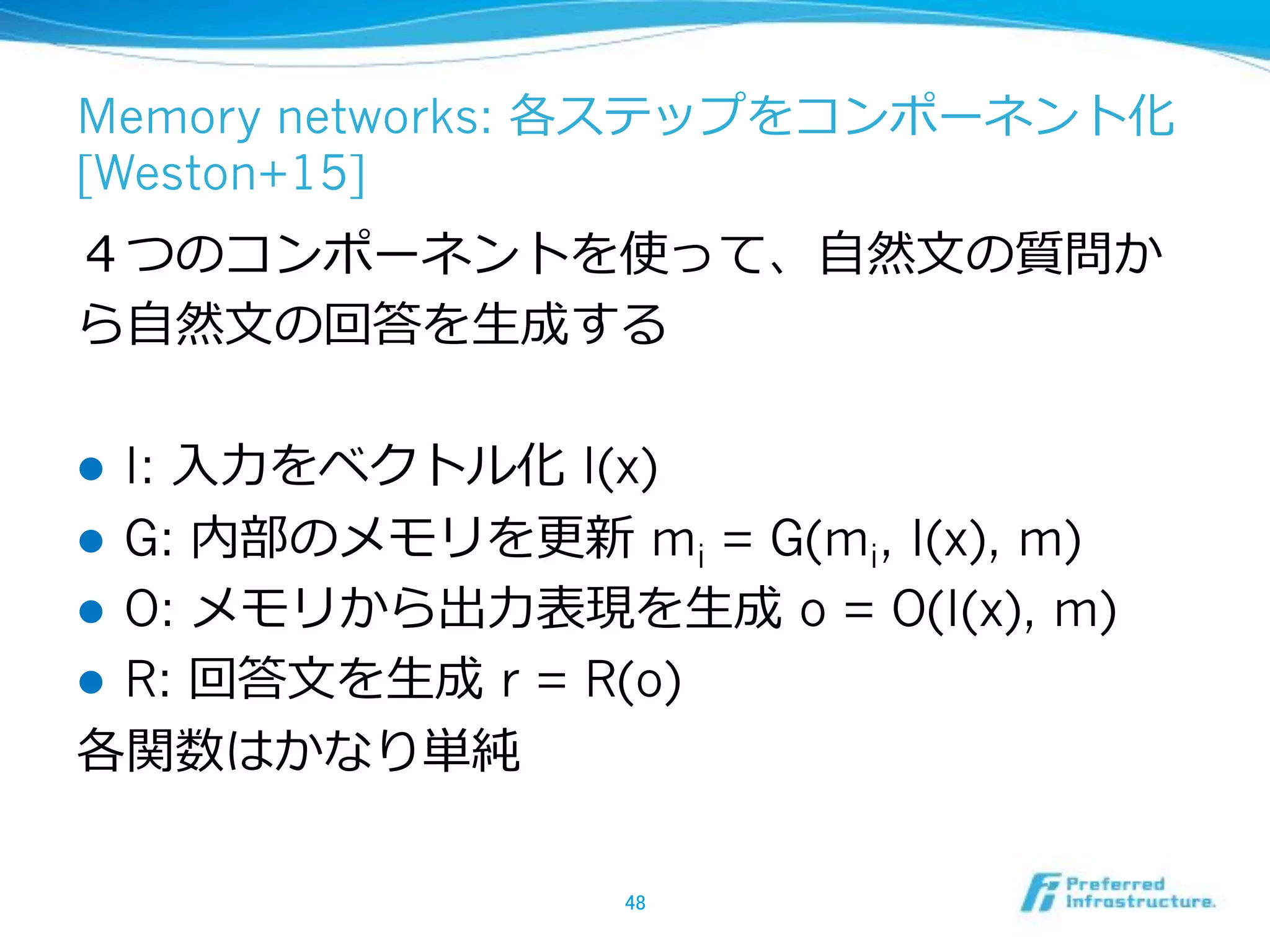 Memory networks:
[Weston+15]
!  I: I(x)
!  G: mi = G(mi, I(x), m)
!  O: o = O(I(x), m)
!  R: r = R(o)
 