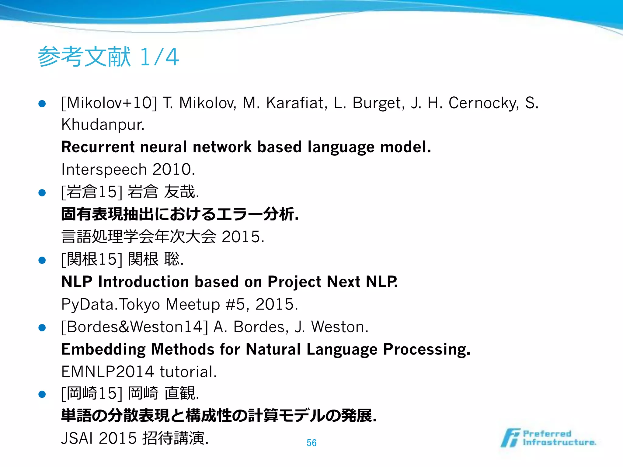 1/4
!  [Mikolov+10] T. Mikolov, M. Karafiat, L. Burget, J. H. Cernocky, S.
Khudanpur.
Recurrent neural network based language model.
Interspeech 2010.
!  [ 15] .
.
2015.
!  [ 15] .
NLP Introduction based on Project Next NLP.
PyData.Tokyo Meetup #5, 2015.
!  [Bordes&Weston14] A. Bordes, J. Weston.
Embedding Methods for Natural Language Processing.
EMNLP2014 tutorial.
!  [ 15] .
.
JSAI 2015 .
 
