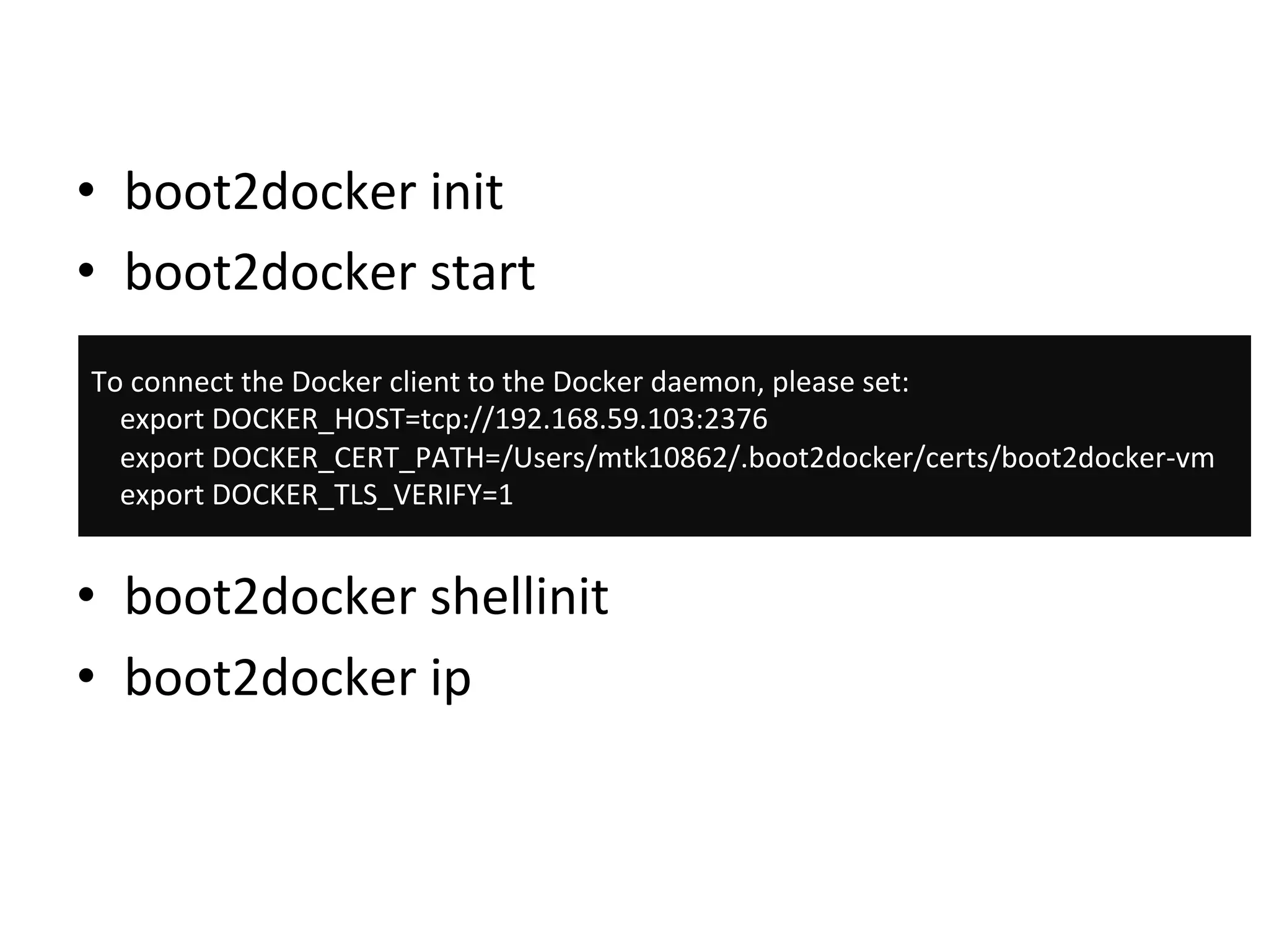 •  boot2docker	
  init	
  
•  boot2docker	
  start	
  
•  boot2docker	
  shellinit	
  
•  boot2docker	
  ip	
  
To	
  connect	
  the	
  Docker	
  client	
  to	
  the	
  Docker	
  daemon,	
  please	
  set:	
  
	
  	
  	
  	
  export	
  DOCKER_HOST=tcp://192.168.59.103:2376	
  
	
  	
  	
  	
  export	
  DOCKER_CERT_PATH=/Users/mtk10862/.boot2docker/certs/boot2docker-­‐vm	
  
	
  	
  	
  	
  export	
  DOCKER_TLS_VERIFY=1	
  
 