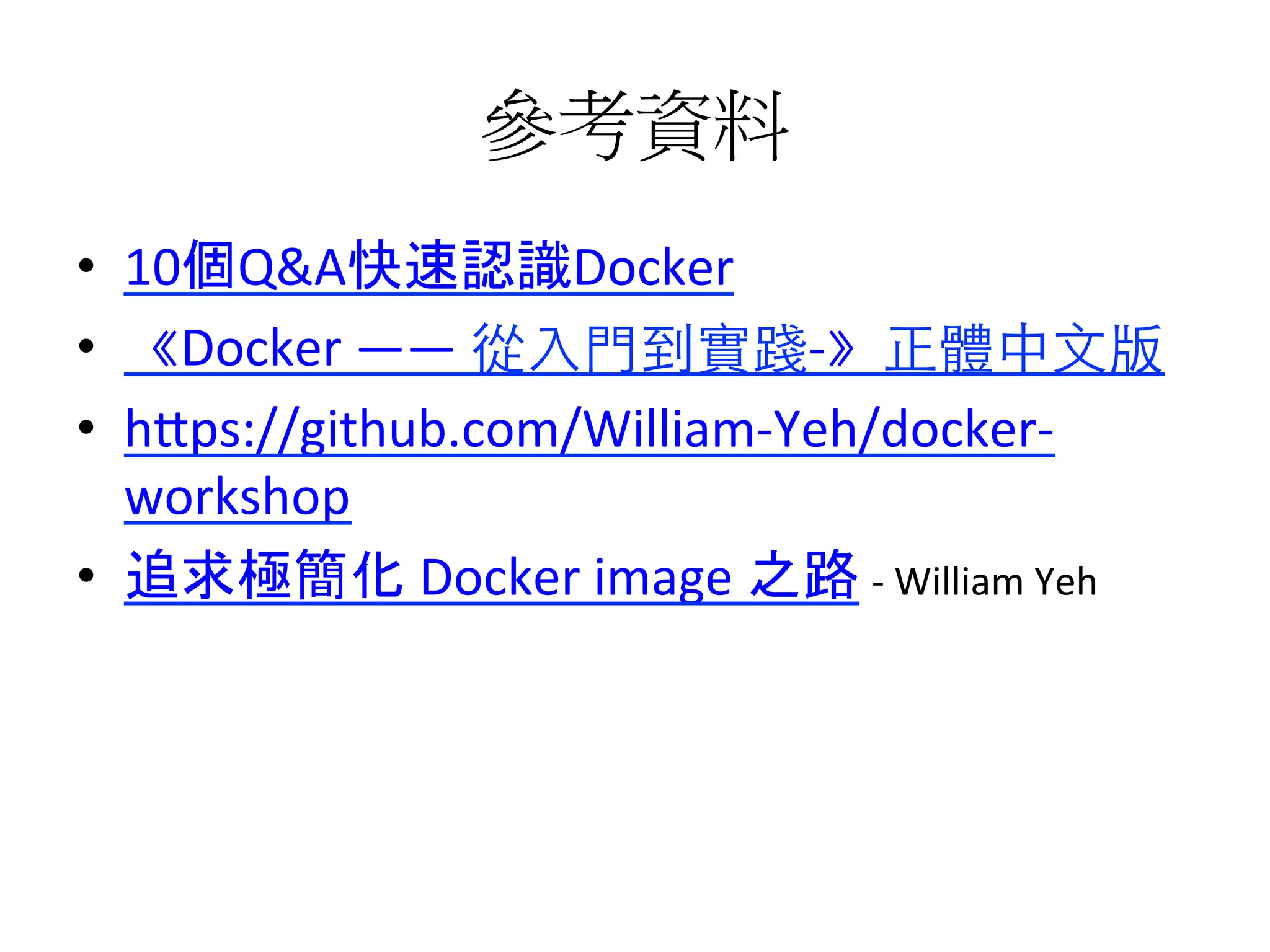參考資料	
  
•  10個Q&A快速認識Docker	
  
•  《Docker	
  ——	
  從⼊入⾨門到實踐-­‐》正體中⽂文版	
  
•  h1ps://github.com/William-­‐Yeh/docker-­‐
workshop	
  
•  追求極簡化	
  Docker	
  image	
  之路	
  -­‐	
  William	
  Yeh	
  
 