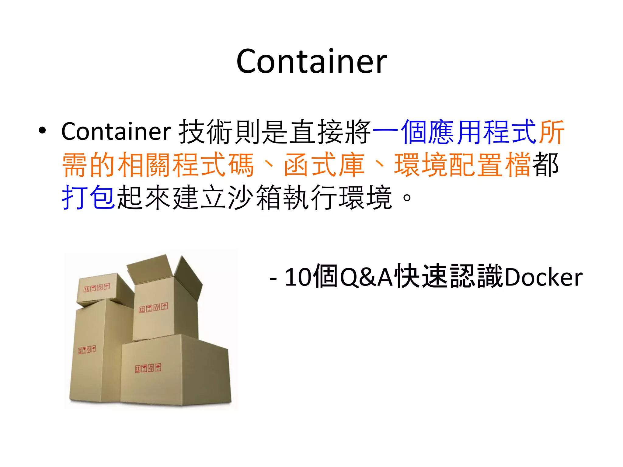 Container	
  
•  Container	
  技術則是直接將⼀一個應⽤用程式所
需的相關程式碼、函式庫、環境配置檔都
打包起來建⽴立沙箱執⾏行環境。 	
  	
  
	
  	
  	
  	
  	
  	
  	
  	
  	
  	
  	
  	
  	
  	
  	
  	
  	
  	
  	
  	
  	
  	
  	
  
	
  	
  	
  	
  	
  	
  	
  	
  	
  	
  	
  	
  	
  	
  	
  	
  	
  	
  	
  	
  	
  	
  	
  	
  	
  	
  	
  	
  	
  	
  	
  	
  	
  	
  	
  	
  	
  -­‐	
  10個Q&A快速認識Docker	
  
 