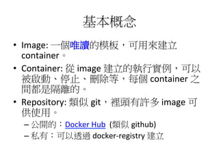 基本概念
•  Image:	
  一個唯讀的模板，可用來建立
container。	
  
•  Container:	
  從	
  image	
  建立的執行實例，可以
被啟動、停止、刪除等，每個	
  container	
  之
間都是隔離的。	
  
•  Repository:	
  類似 git，裡頭有許多	
  image	
  可
供使用。	
  
– 公開的：Docker	
  Hub	
  	
  (類似 github)	
  
– 私有：可以透過	
  docker-­‐registry	
  建立	
  	
  
 
