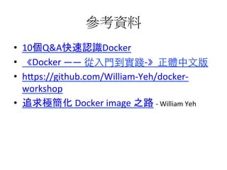 參考資料	
  
•  10個Q&A快速認識Docker	
  
•  《Docker	
  ——	
  從⼊入⾨門到實踐-­‐》正體中⽂文版	
  
•  h1ps://github.com/William-­‐Yeh/docker-­‐
workshop	
  
•  追求極簡化	
  Docker	
  image	
  之路	
  -­‐	
  William	
  Yeh	
  
 