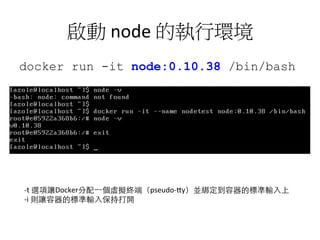 啟動	
  node	
  的執行環境	
  
docker run -it node:0.10.38 /bin/bash
à 建立一個 container，內建有 node
0.10.38 的執行環境
-­‐t	
  選項讓Docker分配⼀一個虛擬終端（pseudo-­‐1y）並綁定到容器的標準輸⼊入上	
  
-­‐i	
  則讓容器的標準輸⼊入保持打開	
  
 