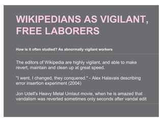 WIKIPEDIANS AS VIGILANT,
FREE LABORERS
The editors of Wikipedia are highly vigilant, and able to make
revert, maintain and clean up at great speed.
"I went, I changed, they conquered." - Alex Halavais describing
error insertion experiment (2004)
Jon Udell's Heavy Metal Umlaut movie, when he is amazed that
vandalism was reverted sometimes only seconds after vandal edit
How is it often studied? As abnormally vigilant workers
 