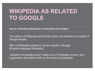 WIKIPEDIA AS RELATED
TO GOOGLE
The editors of Wikipedia ground the name and existence of subject in
Google results.
95% of Wikipedia articles in top ten results in Google.
(English-language Wikipedia)
Google's knowledge graph makes sue of Wikipedia content, and
supposedly depresses traffic to the onine encyclopedia.
How to characterise Wikipedia's relationship with Google?
 