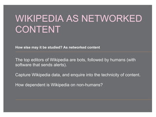 WIKIPEDIA AS NETWORKED
CONTENT
The top editors of Wikipedia are bots, followed by humans (with
software that sends alerts).
Capture Wikipedia data, and enquire into the technicity of content.
How dependent is Wikipedia on non-humans?
How else may it be studied? As networked content
 