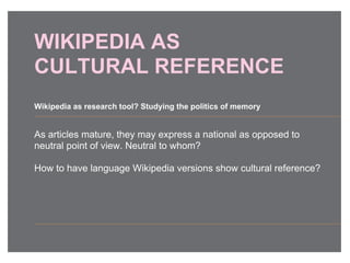 WIKIPEDIA AS
CULTURAL REFERENCE
As articles mature, they may express a national as opposed to
neutral point of view. Neutral to whom?
How to have language Wikipedia versions show cultural reference?
Wikipedia as research tool? Studying the politics of memory
 