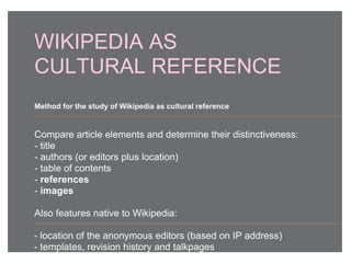 WIKIPEDIA AS
CULTURAL REFERENCE
Compare article elements and determine their distinctiveness:
- title
- authors (or editors plus location)
- table of contents
- references
- images
Also features native to Wikipedia:
- location of the anonymous editors (based on IP address)
- templates, revision history and talkpages
Method for the study of Wikipedia as cultural reference
 