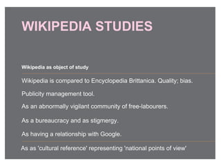 WIKIPEDIA STUDIES
Wikipedia is compared to Encyclopedia Brittanica. Quality; bias.
Publicity management tool.
As an abnormally vigilant community of free-labourers.
As a bureaucracy and as stigmergy.
As having a relationship with Google.
Wikipedia as object of study
As as 'cultural reference' representing 'national points of view'
 