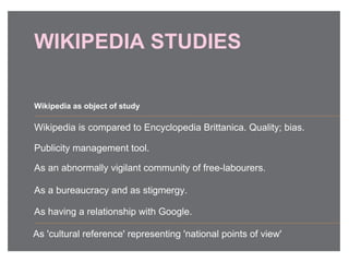 WIKIPEDIA STUDIES
Wikipedia is compared to Encyclopedia Brittanica. Quality; bias.
Publicity management tool.
As an abnormally vigilant community of free-labourers.
As a bureaucracy and as stigmergy.
As having a relationship with Google.
Wikipedia as object of study
As 'cultural reference' representing 'national points of view'
 