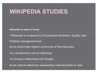 WIKIPEDIA STUDIES
>Wikipedia is compared to Encyclopedia Brittanica. Quality; bias.
Publicity management tool.
As an abnormally vigilant community of free-labourers.
As a bureaucracy and as stigmergy.
As having a relationship with Google.
Wikipedia as object of study
As as 'cultural reference' representing 'national points of view'
 