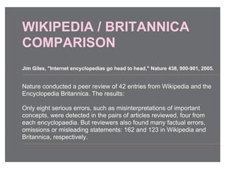 WIKIPEDIA / BRITANNICA
COMPARISON
Nature conducted a peer review of 42 entries from Wikipedia and the
Encyclopedia Britannica. The results:
Only eight serious errors, such as misinterpretations of important
concepts, were detected in the pairs of articles reviewed, four from
each encyclopaedia. But reviewers also found many factual errors,
omissions or misleading statements: 162 and 123 in Wikipedia and
Britannica, respectively.
Jim Giles, "Internet encyclopedias go head to head," Nature 438, 900-901, 2005.
 