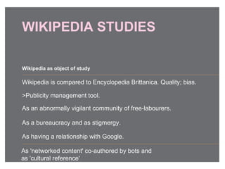 WIKIPEDIA STUDIES
Wikipedia is compared to Encyclopedia Brittanica. Quality; bias.
>Publicity management tool.
As an abnormally vigilant community of free-labourers.
As a bureaucracy and as stigmergy.
As having a relationship with Google.
Wikipedia as object of study
As 'networked content' co-authored by bots and
as 'cultural reference'
 