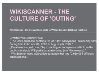 WIKISCANNER - THE
CULTURE OF 'OUTING'
Griffith's WikiScanner FAQ:
_The tool's database contains "34,417,493 anonymous [Wikipedia] edits
dating from February 7th, 2002 to August 4th, 2007."
_Database is constructed "by extracting all anonymous edits from the
publicly available Wikipedia database dump (monthly release)."
_WikiScanner uses ip2location database that has "2,668,095 different
organizations."
WikiScanner - De-anonymizing edits to Wikipedia with database mash-up
 