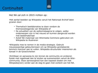 Het NA zal zich in 2015 richten op:
•Het aantal beelden op Wikipedia vanuit het Nationaal Archief laten
groeien door:
• Thematisch beelddonaties te doen rondom de
themaweekagenda van Wikipedia of
• De actualiteit van de welkomstpagina te volgen, welke
onderwerpen zijn in het nieuws en kunnen aangevuld worden
met beeldmateriaal
• Actief NA materiaal van Wikimedia Commons gebruiken om
Wikipedia te illustreren
•Wikipedia mee te nemen in de media-strategie. Gebruik
nieuwswaardige gebeurtenissen om op Wikipedia gerelateerde
lemma's hierover aan te vullen. Wikipedia structureler meenemen als
kanaal in de lijnactiviteiten
•Zichtbaar en aanwezig te zijn binnen de community en proberen
fysiek met regelmaat aan te sluiten op evenementen vanuit de Wiki-
community. Deze aanwezigheid kan een kapstok bieden om met
Wikipedia(nen) verder aan de slag te gaan met content van het NA.
Continuïteit
 