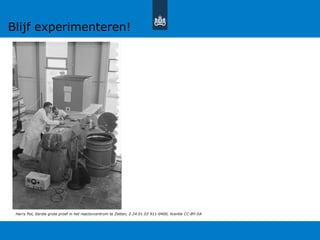 Harry Pot, Eerste grote proef in het reactorcentrum te Zetten, 2.24.01.03 911-0400, licentie CC-BY-SA
Blijf experimenteren!
 