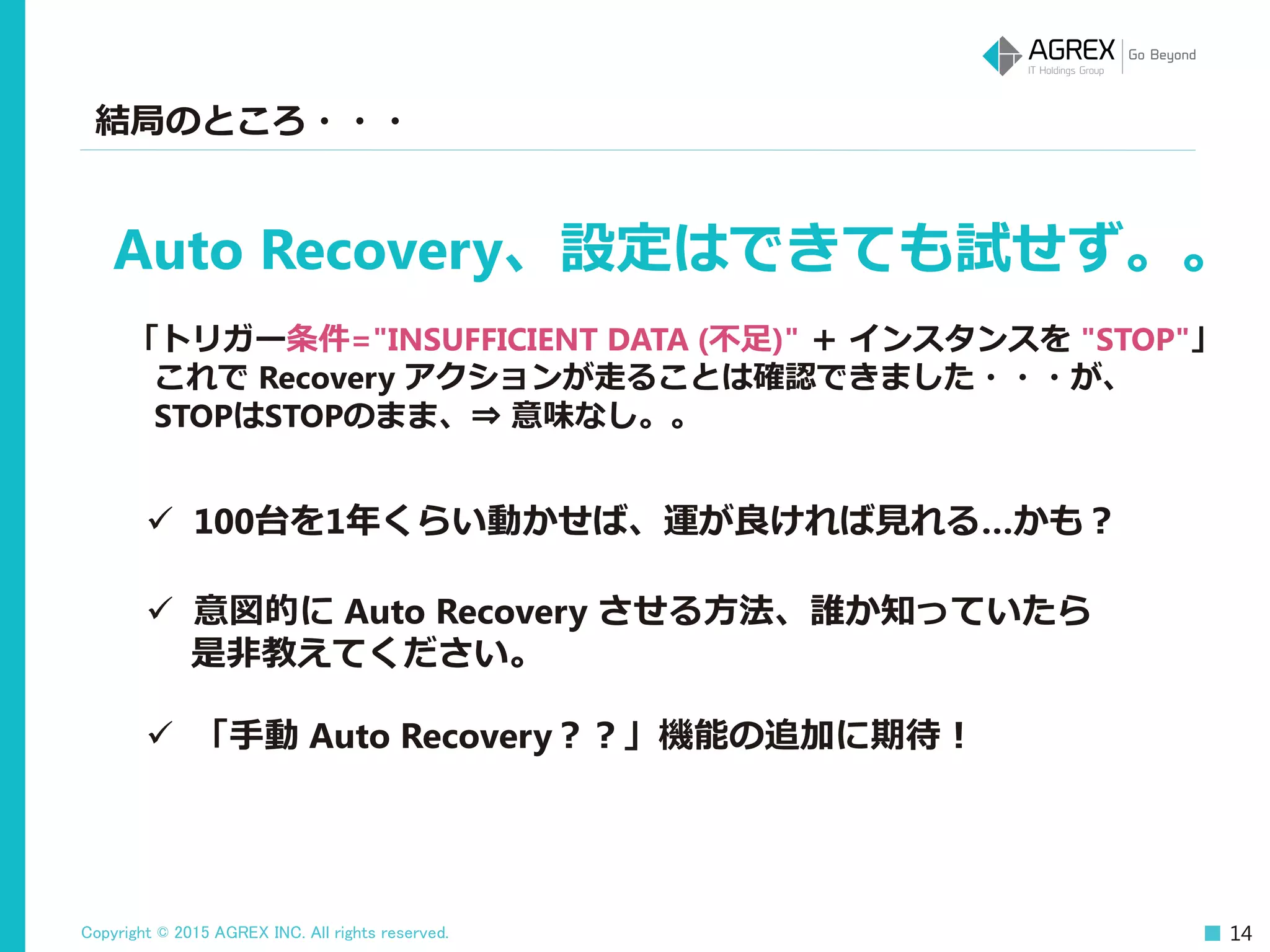 Copyright © 2015 AGREX INC. All rights reserved. 14
結局のところ・・・
 100台を1年くらい動かせば、運が良ければ見れる…かも？
Auto Recovery、設定はできても試せず。。
「トリガー条件="INSUFFICIENT DATA (不足)" ＋ インスタンスを "STOP"」
これで Recovery アクションが走ることは確認できました・・・が、
STOPはSTOPのまま、⇒ 意味なし。。
 意図的に Auto Recovery させる方法、誰か知っていたら
是非教えてください。
 「手動 Auto Recovery？？」機能の追加に期待！
 