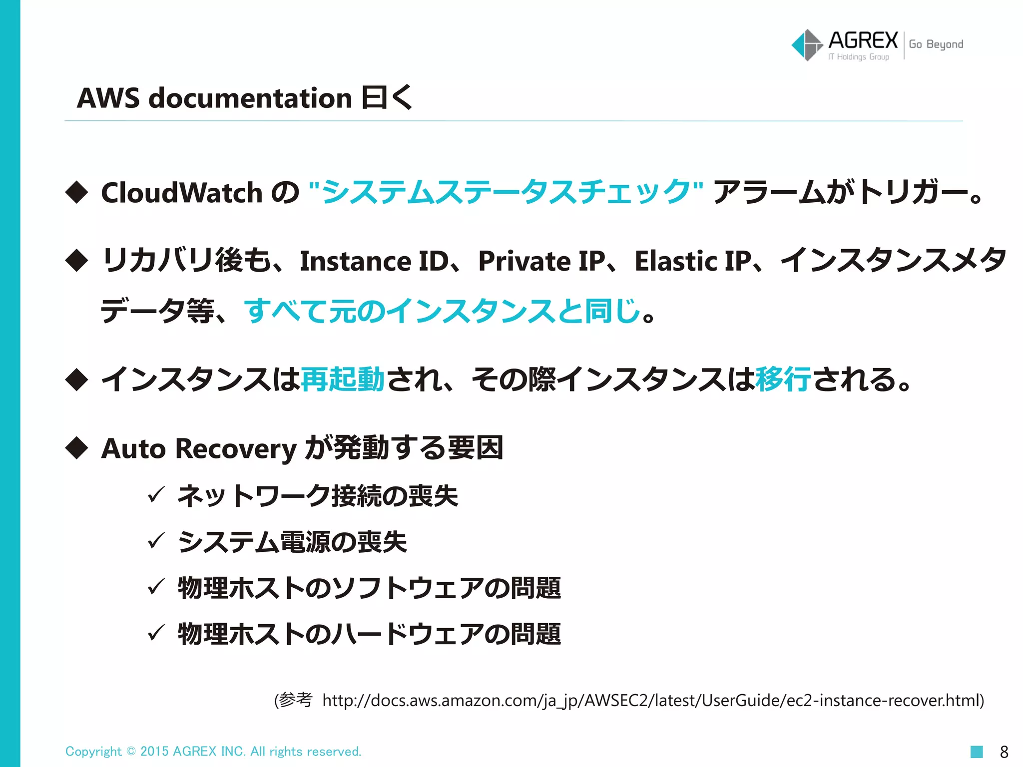 Copyright © 2015 AGREX INC. All rights reserved. 8
AWS documentation 曰く
(参考 http://docs.aws.amazon.com/ja_jp/AWSEC2/latest/UserGuide/ec2-instance-recover.html)
 CloudWatch の "システムステータスチェック" アラームがトリガー。
 リカバリ後も、Instance ID、Private IP、Elastic IP、インスタンスメタ
データ等、すべて元のインスタンスと同じ。
 インスタンスは再起動され、その際インスタンスは移行される。
 Auto Recovery が発動する要因
 ネットワーク接続の喪失
 システム電源の喪失
 物理ホストのソフトウェアの問題
 物理ホストのハードウェアの問題
 