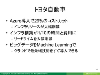 トヨタ自動車
• Azure導入で29%のコストカット
– インフラリソースが大幅削減
• インフラ構築が1/10の時間と費用に
– リードタイムを大幅削減
• ビッグデータをMachine Learningで
– クラウドで最先端技術をすぐ導入できる
12
 