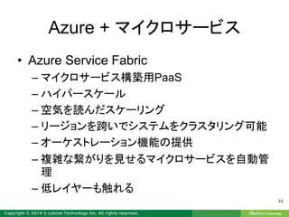 Azure + マイクロサービス
• Azure Service Fabric
– マイクロサービス構築用PaaS
– ハイパースケール
– 空気を読んだスケーリング
– リージョンを跨いでシステムをクラスタリング可能
– オーケストレーション機能の提供
– 複雑な繋がりを見せるマイクロサービスを自動管
理
– 低レイヤーも触れる
16
 