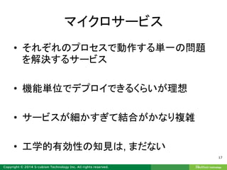 マイクロサービス
• それぞれのプロセスで動作する単一の問題
を解決するサービス
• 機能単位でデプロイできるくらいが理想
• サービスが細かすぎて結合がかなり複雑
• 工学的有効性の知見は, まだない
17
 