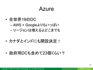 Azure
• 全世界19のDC
– AWS + Googleよりもいっぱい
– リージョンは増えるよどこまでも
• カナダとインドにも開設決定！
• 政府用DCも含めて23個くらい？
18
 