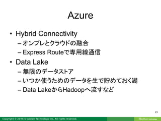 Azure
• Hybrid Connectivity
– オンプレとクラウドの融合
– Express Routeで専用線通信
• Data Lake
– 無限のデータストア
– いつか使うためのデータを生で貯めておく湖
– Data LakeからHadoopへ流すなど
19
 