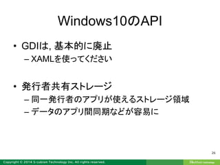 Windows10のAPI
• GDIは, 基本的に廃止
– XAMLを使ってください
• 発行者共有ストレージ
– 同一発行者のアプリが使えるストレージ領域
– データのアプリ間同期などが容易に
26
 
