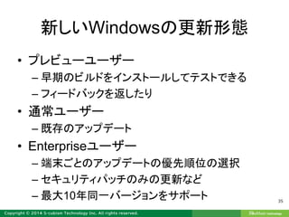 新しいWindowsの更新形態
• プレビューユーザー
– 早期のビルドをインストールしてテストできる
– フィードバックを返したり
• 通常ユーザー
– 既存のアップデート
• Enterpriseユーザー
– 端末ごとのアップデートの優先順位の選択
– セキュリティパッチのみの更新など
– 最大10年同一バージョンをサポート 35
 