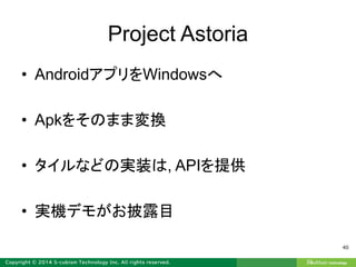 Project Astoria
• AndroidアプリをWindowsへ
• Apkをそのまま変換
• タイルなどの実装は, APIを提供
• 実機デモがお披露目
40
 