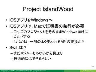 Project IslandWood
• iOSアプリをWindowsへ
• iOSアプリは, Macで証明書の発行が必要
– Obj-CのプロジェクトをそのままWindows向けに
ビルドする
– はじめは, 一部のよく使われるAPIの変換から
• Swiftは？
– まだメジャーじゃないから見送り
– 技術的にはできるらしい
41
 