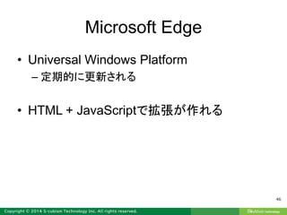 Microsoft Edge
• Universal Windows Platform
– 定期的に更新される
• HTML + JavaScriptで拡張が作れる
46
 