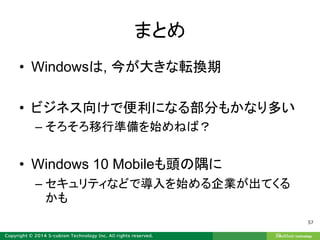 まとめ
• Windowsは, 今が大きな転換期
• ビジネス向けで便利になる部分もかなり多い
– そろそろ移行準備を始めねば？
• Windows 10 Mobileも頭の隅に
– セキュリティなどで導入を始める企業が出てくる
かも
57
 