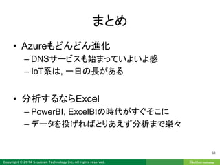 まとめ
• Azureもどんどん進化
– DNSサービスも始まっていよいよ感
– IoT系は, 一日の長がある
• 分析するならExcel
– PowerBI, ExcelBIの時代がすぐそこに
– データを投げればとりあえず分析まで楽々
58
 