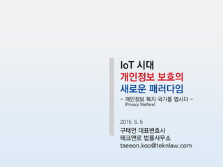 IoT 시대
개인정보 보호의
새로운 패러다임
- 개인정보 복지 국가를 엽시다 -
(Privacy Welfare)
2015. 6. 5
구태언 대표변호사
테크앤로 법률사무소
taeeon.koo@teknlaw.com
 