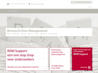 RDM Support 1
Kennissessie
ondersteuning
datamanagement
TU Delft Library
5 juni 2015
RDM Support:
een one stop shop
voor onderzoekers
Mariëtte van Selm, Bibliotheek UvA/HvA
 