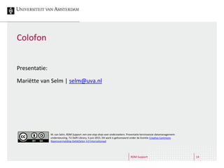 RDM Support 14
Colofon
Presentatie:
Mariëtte van Selm | selm@uva.nl
M. van Selm, RDM Support: een one stop shop voor onderzoekers. Presentatie kennissessie datamanagement-
ondersteuning, TU Delft Library, 5 juni 2015. Dit werk is gelicenseerd onder de licentie Creative Commons
Naamsvermelding-GelijkDelen 4.0 Internationaal
 